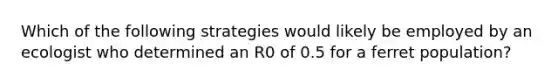 Which of the following strategies would likely be employed by an ecologist who determined an R0 of 0.5 for a ferret population?