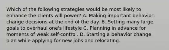 Which of the following strategies would be most likely to enhance the clients will power? A. Making important behavior-change decisions at the end of the day. B. Setting many large goals to overhaul one's lifestyle C. Planning in advance for moments of weak self-control. D. Starting a behavior change plan while applying for new jobs and relocating.