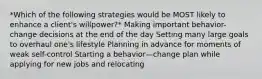 *Which of the following strategies would be MOST likely to enhance a client's willpower?* Making important behavior-change decisions at the end of the day Setting many large goals to overhaul one's lifestyle Planning in advance for moments of weak self-control Starting a behavior—change plan while applying for new jobs and relocating