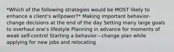 *Which of the following strategies would be MOST likely to enhance a client's willpower?* Making important behavior-change decisions at the end of the day Setting many large goals to overhaul one's lifestyle Planning in advance for moments of weak self-control Starting a behavior—change plan while applying for new jobs and relocating