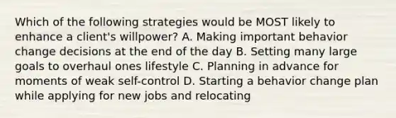 Which of the following strategies would be MOST likely to enhance a client's willpower? A. Making important behavior change decisions at the end of the day B. Setting many large goals to overhaul ones lifestyle C. Planning in advance for moments of weak self-control D. Starting a behavior change plan while applying for new jobs and relocating