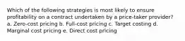 Which of the following strategies is most likely to ensure profitability on a contract undertaken by a price-taker provider? a. Zero-cost pricing b. Full-cost pricing c. Target costing d. Marginal cost pricing e. Direct cost pricing