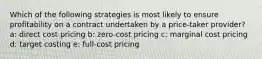 Which of the following strategies is most likely to ensure profitability on a contract undertaken by a price-taker provider? a: direct cost pricing b: zero-cost pricing c: marginal cost pricing d: target costing e: full-cost pricing