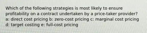 Which of the following strategies is most likely to ensure profitability on a contract undertaken by a price-taker provider? a: direct cost pricing b: zero-cost pricing c: marginal cost pricing d: target costing e: full-cost pricing