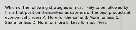 Which of the following strategies is most likely to be followed by firms that position themselves as caterers of the best products at economical prices? A. More-for-the-same B. More-for-less C. Same-for-less D. More-for-more E. Less-for-much-less