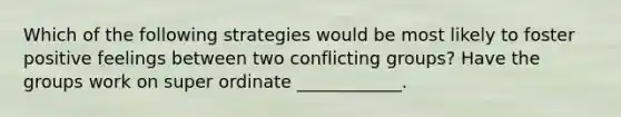 Which of the following strategies would be most likely to foster positive feelings between two conflicting groups? Have the groups work on super ordinate ____________.