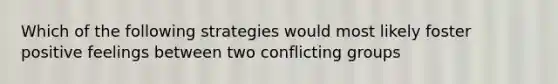 Which of the following strategies would most likely foster positive feelings between two conflicting groups