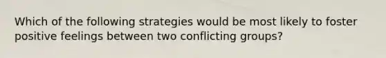 Which of the following strategies would be most likely to foster positive feelings between two conflicting groups?