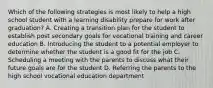 Which of the following strategies is most likely to help a high school student with a learning disability prepare for work after graduation? A. Creating a transition plan for the student to establish post secondary goals for vocational training and career education B. Introducing the student to a potential employer to determine whether the student is a good fit for the job C. Scheduling a meeting with the parents to discuss what their future goals are for the student D. Referring the parents to the high school vocational education department