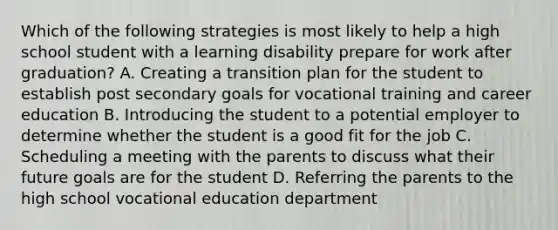 Which of the following strategies is most likely to help a high school student with a learning disability prepare for work after graduation? A. Creating a transition plan for the student to establish post secondary goals for vocational training and career education B. Introducing the student to a potential employer to determine whether the student is a good fit for the job C. Scheduling a meeting with the parents to discuss what their future goals are for the student D. Referring the parents to the high school vocational education department