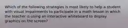 Which of the following strategies is most likely to help a student with visual impairments to participate in a math lesson in which the teacher is using an interactive whiteboard to display graphics on the screen?