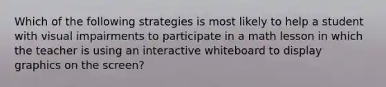 Which of the following strategies is most likely to help a student with visual impairments to participate in a math lesson in which the teacher is using an interactive whiteboard to display graphics on the screen?