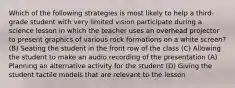 Which of the following strategies is most likely to help a third-grade student with very limited vision participate during a science lesson in which the teacher uses an overhead projector to present graphics of various rock formations on a white screen? (B) Seating the student in the front row of the class (C) Allowing the student to make an audio recording of the presentation (A) Planning an alternative activity for the student (D) Giving the student tactile models that are relevant to the lesson