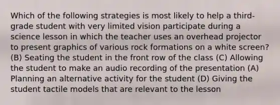 Which of the following strategies is most likely to help a third-grade student with very limited vision participate during a science lesson in which the teacher uses an overhead projector to present graphics of various rock formations on a white screen? (B) Seating the student in the front row of the class (C) Allowing the student to make an audio recording of the presentation (A) Planning an alternative activity for the student (D) Giving the student tactile models that are relevant to the lesson