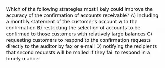 Which of the following strategies most likely could improve the accuracy of the confirmation of accounts receivable? A) including a monthly statement of the customer's account with the confirmation B) restricting the selection of accounts to be confirmed to those customers with relatively large balances C) requesting customers to respond to the confirmation requests directly to the auditor by fax or e-mail D) notifying the recipients that second requests will be mailed if they fail to respond in a timely manner