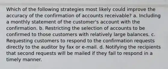 Which of the following strategies most likely could improve the accuracy of the confirmation of accounts receivable? a. Including a monthly statement of the customer's account with the confirmation. b. Restricting the selection of accounts to be confirmed to those customers with relatively large balances. c. Requesting customers to respond to the confirmation requests directly to the auditor by fax or e-mail. d. Notifying the recipients that second requests will be mailed if they fail to respond in a timely manner.