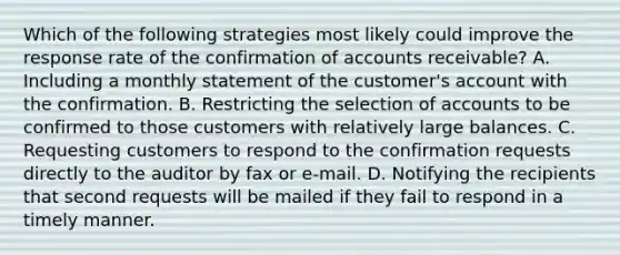 Which of the following strategies most likely could improve the response rate of the confirmation of accounts receivable? A. Including a monthly statement of the customer's account with the confirmation. B. Restricting the selection of accounts to be confirmed to those customers with relatively large balances. C. Requesting customers to respond to the confirmation requests directly to the auditor by fax or e-mail. D. Notifying the recipients that second requests will be mailed if they fail to respond in a timely manner.