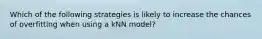 Which of the following strategies is likely to increase the chances of overfitting when using a kNN model?