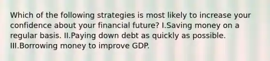 Which of the following strategies is most likely to increase your confidence about your financial future? I.Saving money on a regular basis. II.Paying down debt as quickly as possible. III.Borrowing money to improve GDP.