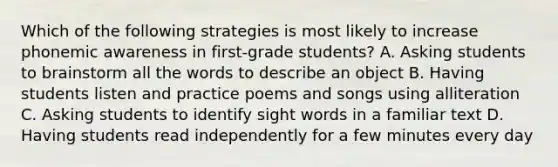 Which of the following strategies is most likely to increase phonemic awareness in first-grade students? A. Asking students to brainstorm all the words to describe an object B. Having students listen and practice poems and songs using alliteration C. Asking students to identify sight words in a familiar text D. Having students read independently for a few minutes every day