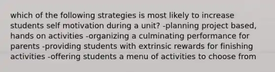 which of the following strategies is most likely to increase students self motivation during a unit? -planning project based, hands on activities -organizing a culminating performance for parents -providing students with extrinsic rewards for finishing activities -offering students a menu of activities to choose from