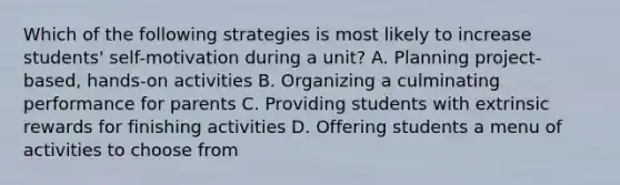 Which of the following strategies is most likely to increase students' self-motivation during a unit? A. Planning project-based, hands-on activities B. Organizing a culminating performance for parents C. Providing students with extrinsic rewards for finishing activities D. Offering students a menu of activities to choose from