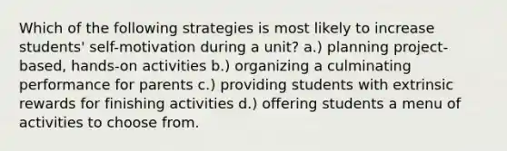 Which of the following strategies is most likely to increase students' self-motivation during a unit? a.) planning project-based, hands-on activities b.) organizing a culminating performance for parents c.) providing students with extrinsic rewards for finishing activities d.) offering students a menu of activities to choose from.