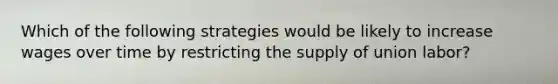 Which of the following strategies would be likely to increase wages over time by restricting the supply of union​ labor?