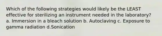 Which of the following strategies would likely be the LEAST effective for sterilizing an instrument needed in the laboratory? a. Immersion in a bleach solution b. Autoclaving c. Exposure to gamma radiation d.Sonication