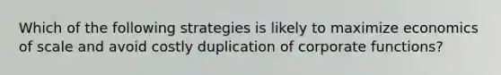 Which of the following strategies is likely to maximize economics of scale and avoid costly duplication of corporate functions?