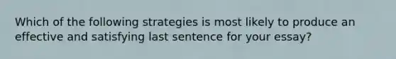 Which of the following strategies is most likely to produce an effective and satisfying last sentence for your essay?