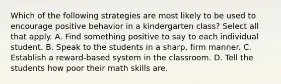 Which of the following strategies are most likely to be used to encourage positive behavior in a kindergarten class? Select all that apply. A. Find something positive to say to each individual student. B. Speak to the students in a sharp, firm manner. C. Establish a reward-based system in the classroom. D. Tell the students how poor their math skills are.