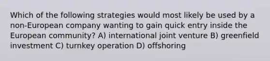 Which of the following strategies would most likely be used by a non-European company wanting to gain quick entry inside the European community? A) international joint venture B) greenfield investment C) turnkey operation D) offshoring