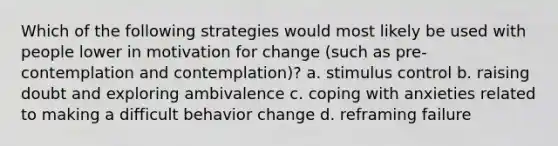 Which of the following strategies would most likely be used with people lower in motivation for change (such as pre-contemplation and contemplation)? a. stimulus control b. raising doubt and exploring ambivalence c. coping with anxieties related to making a difficult behavior change d. reframing failure