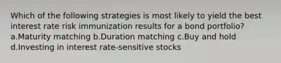 Which of the following strategies is most likely to yield the best interest rate risk immunization results for a bond portfolio? a.Maturity matching b.Duration matching c.Buy and hold d.Investing in interest rate-sensitive stocks