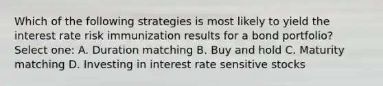 Which of the following strategies is most likely to yield the interest rate risk immunization results for a bond portfolio? Select one: A. Duration matching B. Buy and hold C. Maturity matching D. Investing in interest rate sensitive stocks