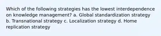 Which of the following strategies has the lowest interdependence on knowledge management? a. Global standardization strategy b. Transnational strategy c. Localization strategy d. Home replication strategy