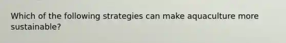 Which of the following strategies can make aquaculture more sustainable?