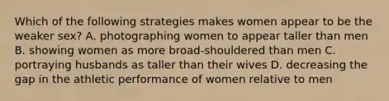 Which of the following strategies makes women appear to be the weaker sex? A. photographing women to appear taller than men B. showing women as more broad-shouldered than men C. portraying husbands as taller than their wives D. decreasing the gap in the athletic performance of women relative to men