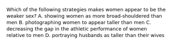 Which of the following strategies makes women appear to be the weaker sex? A. showing women as more broad-shouldered than men B. photographing women to appear taller than men C. decreasing the gap in the athletic performance of women relative to men D. portraying husbands as taller than their wives