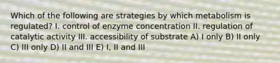 Which of the following are strategies by which metabolism is regulated? I. control of enzyme concentration II. regulation of catalytic activity III. accessibility of substrate A) I only B) II only C) III only D) II and III E) I, II and III