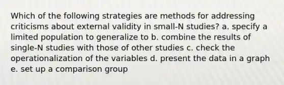 Which of the following strategies are methods for addressing criticisms about external validity in small-N studies? a. specify a limited population to generalize to b. combine the results of single-N studies with those of other studies c. check the operationalization of the variables d. present the data in a graph e. set up a comparison group