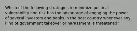 Which of the following strategies to minimize political vulnerability and risk has the advantage of engaging the power of several investors and banks in the host country whenever any kind of government takeover or harassment is threatened?