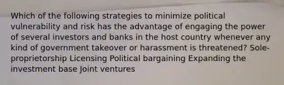 Which of the following strategies to minimize political vulnerability and risk has the advantage of engaging the power of several investors and banks in the host country whenever any kind of government takeover or harassment is threatened? Sole-proprietorship Licensing Political bargaining Expanding the investment base Joint ventures