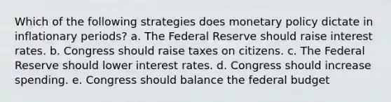 Which of the following strategies does monetary policy dictate in inflationary periods? a. The Federal Reserve should raise interest rates. b. Congress should raise taxes on citizens. c. The Federal Reserve should lower interest rates. d. Congress should increase spending. e. Congress should balance the federal budget