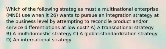 Which of the following strategies must a multinational enterprise (MNE) use when it 26) wants to pursue an integration strategy at the business level by attempting to reconcile product and/or service differentiations at low cost? A) A transnational strategy B) A multidomestic strategy C) A global-standardization strategy D) An international strategy