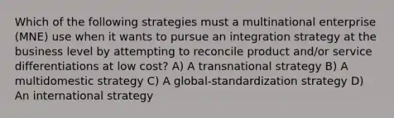 Which of the following strategies must a multinational enterprise (MNE) use when it wants to pursue an integration strategy at the business level by attempting to reconcile product and/or service differentiations at low cost? A) A transnational strategy B) A multidomestic strategy C) A global-standardization strategy D) An international strategy