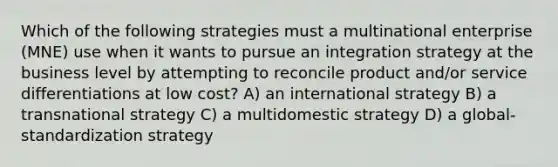 Which of the following strategies must a multinational enterprise (MNE) use when it wants to pursue an integration strategy at the business level by attempting to reconcile product and/or service differentiations at low cost? A) an international strategy B) a transnational strategy C) a multidomestic strategy D) a global-standardization strategy