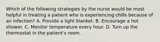 Which of the following strategies by the nurse would be most helpful in treating a patient who is experiencing chills because of an infection? A. Provide a light blanket. B. Encourage a hot shower. C. Monitor temperature every hour. D. Turn up the thermostat in the patient's room.