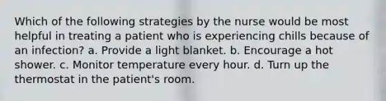 Which of the following strategies by the nurse would be most helpful in treating a patient who is experiencing chills because of an infection? a. Provide a light blanket. b. Encourage a hot shower. c. Monitor temperature every hour. d. Turn up the thermostat in the patient's room.